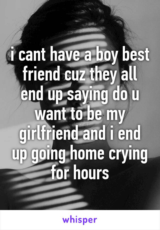 i cant have a boy best friend cuz they all end up saying do u want to be my girlfriend and i end up going home crying for hours