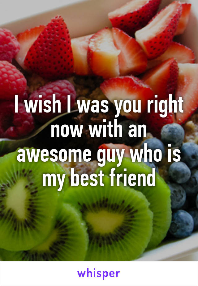 I wish I was you right now with an awesome guy who is my best friend