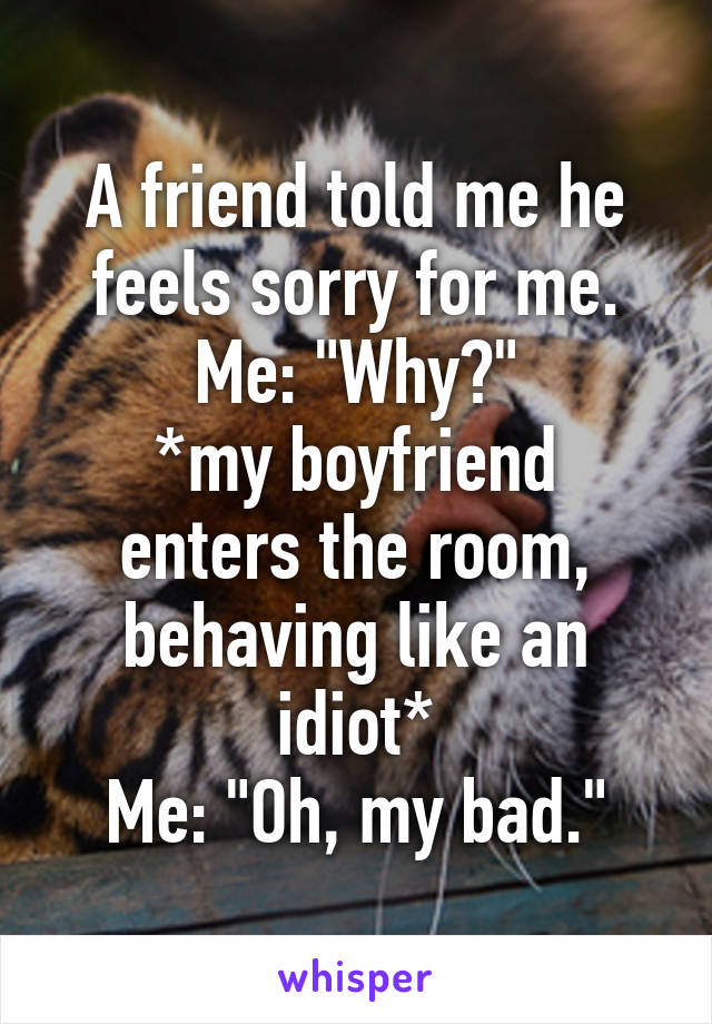 A friend told me he feels sorry for me.
Me: "Why?"
*my boyfriend enters the room, behaving like an idiot*
Me: "Oh, my bad."