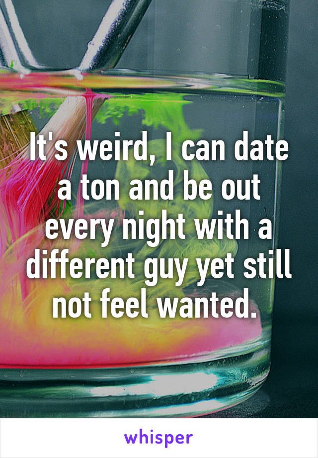 It's weird, I can date a ton and be out every night with a different guy yet still not feel wanted. 