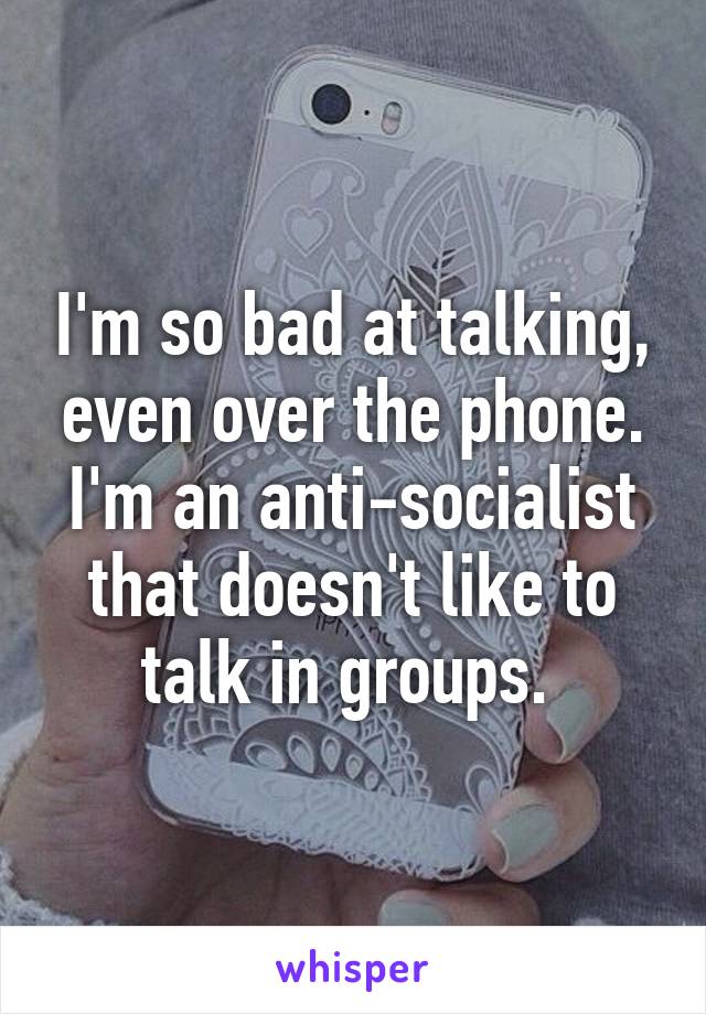 I'm so bad at talking, even over the phone. I'm an anti-socialist that doesn't like to talk in groups. 