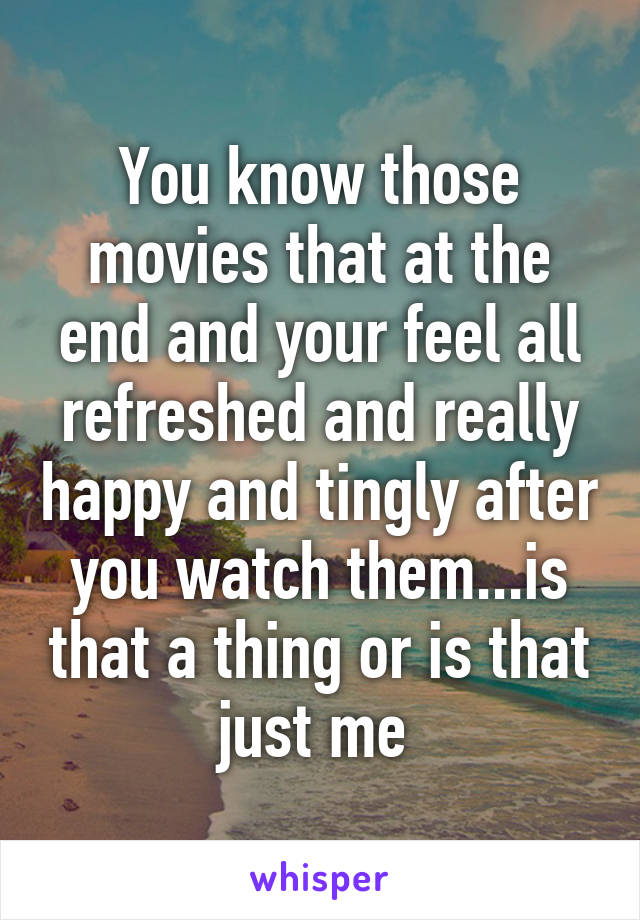 You know those movies that at the end and your feel all refreshed and really happy and tingly after you watch them...is that a thing or is that just me 