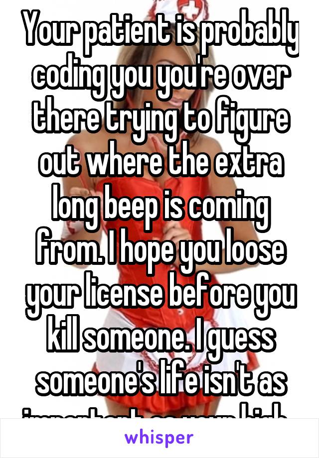 Your patient is probably coding you you're over there trying to figure out where the extra long beep is coming from. I hope you loose your license before you kill someone. I guess someone's life isn't as important as your high. 