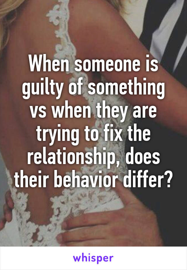 When someone is guilty of something vs when they are trying to fix the relationship, does their behavior differ? 