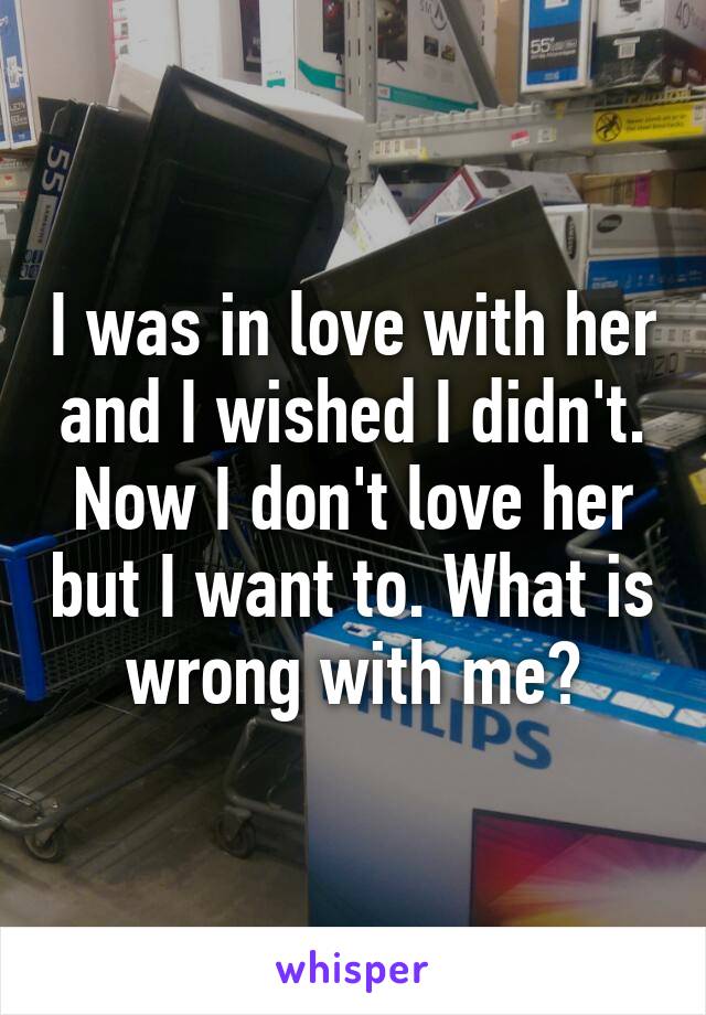 I was in love with her and I wished I didn't. Now I don't love her but I want to. What is wrong with me?