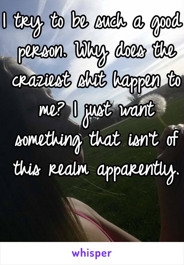 I try to be such a good person. Why does the craziest shit happen to me? I just want something that isn't of this realm apparently.