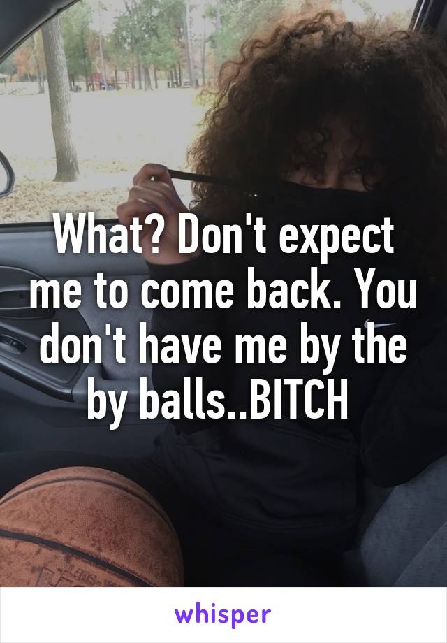 What? Don't expect me to come back. You don't have me by the by balls..BITCH 