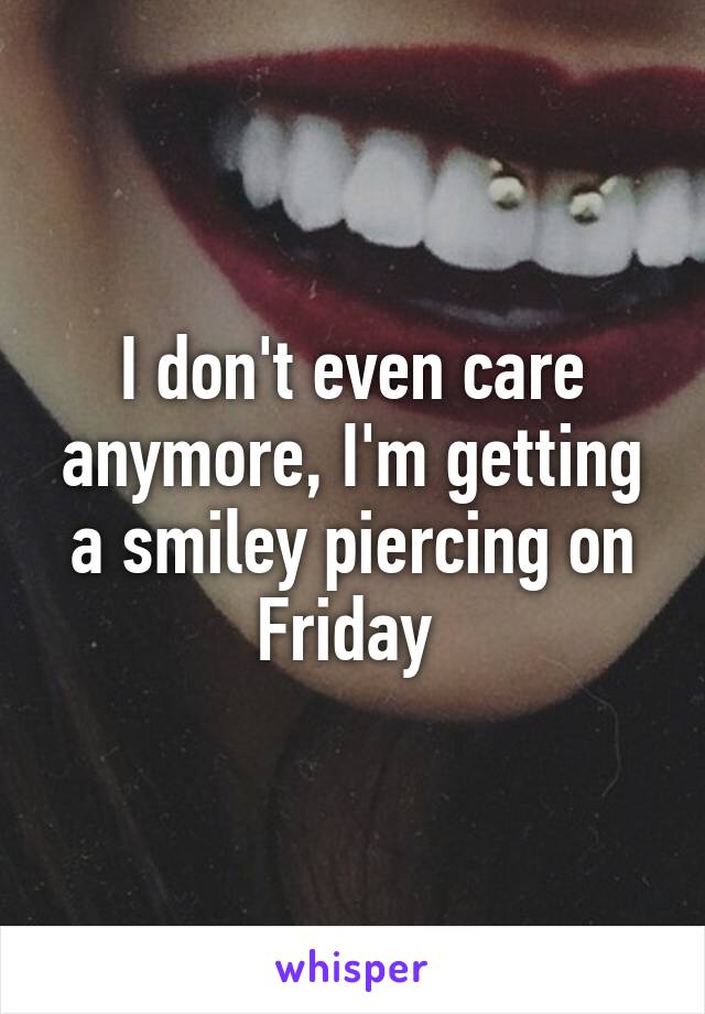 I don't even care anymore, I'm getting a smiley piercing on Friday 