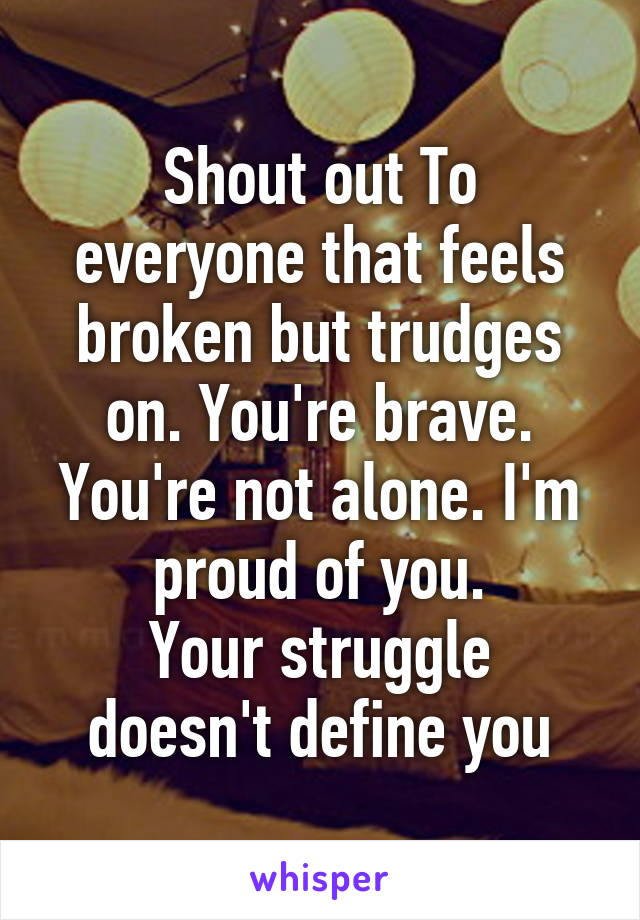 Shout out To everyone that feels broken but trudges on. You're brave. You're not alone. I'm proud of you.
Your struggle doesn't define you