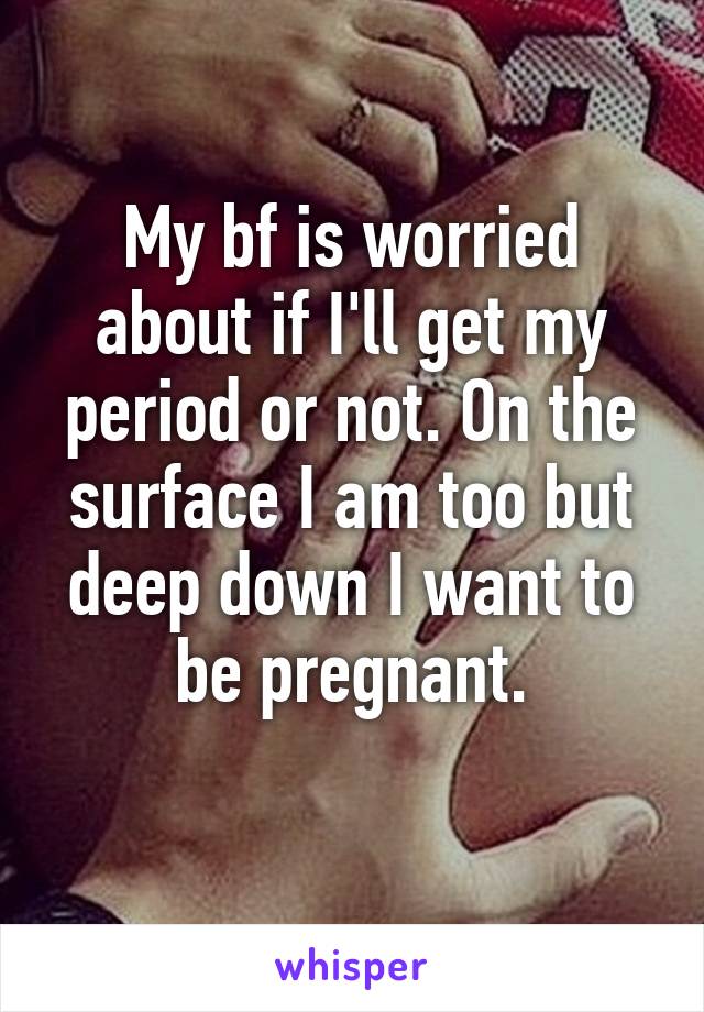 My bf is worried about if I'll get my period or not. On the surface I am too but deep down I want to be pregnant.
