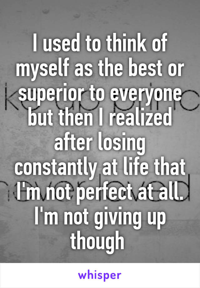 I used to think of myself as the best or superior to everyone but then I realized after losing constantly at life that I'm not perfect at all. I'm not giving up though 