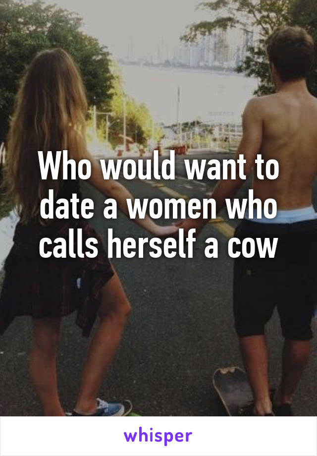 Who would want to date a women who calls herself a cow
