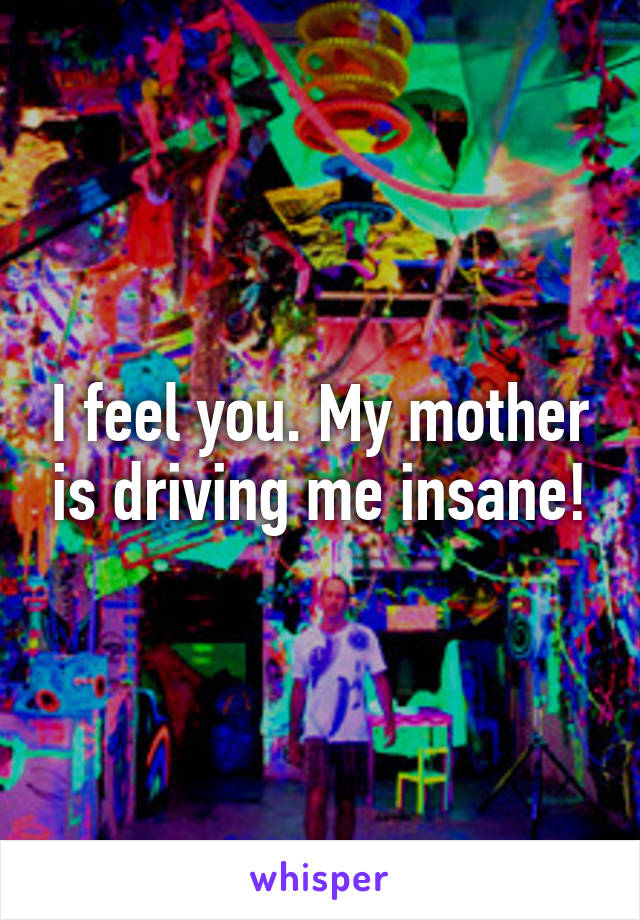 I feel you. My mother is driving me insane!