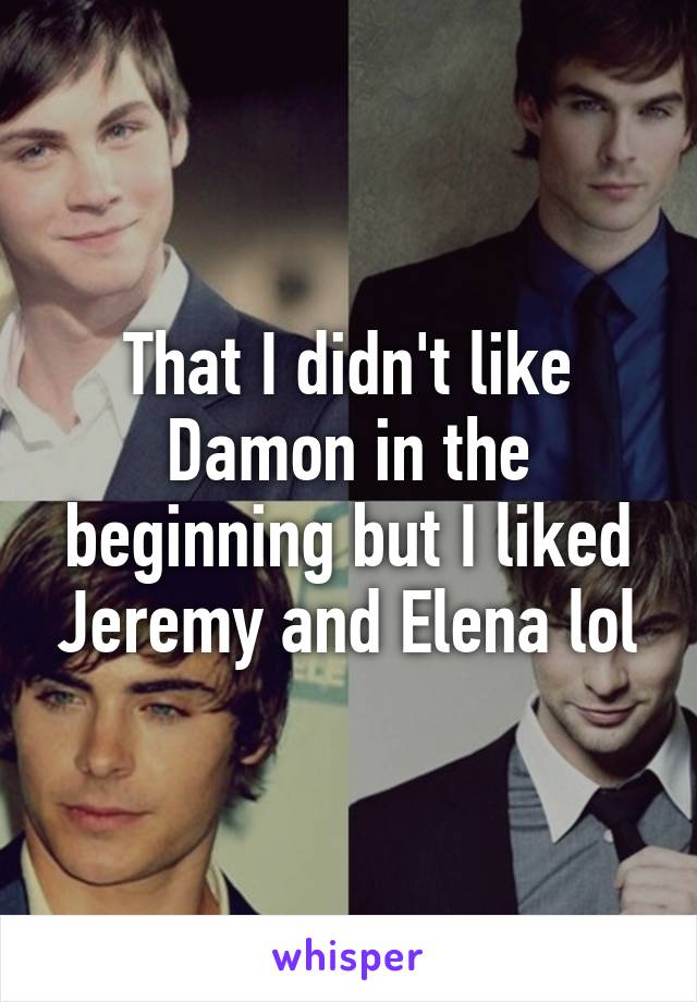 That I didn't like Damon in the beginning but I liked Jeremy and Elena lol