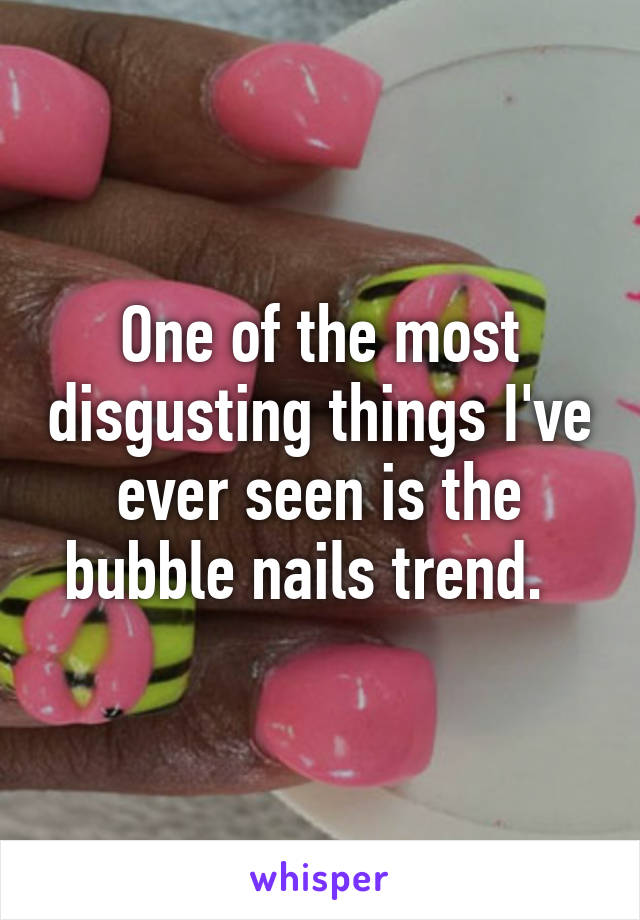 One of the most disgusting things I've ever seen is the bubble nails trend.  