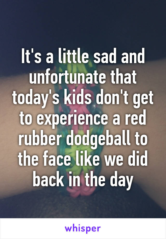 It's a little sad and unfortunate that today's kids don't get to experience a red rubber dodgeball to the face like we did back in the day