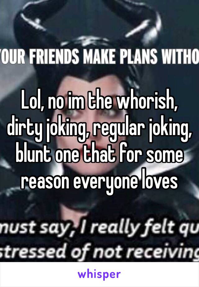 Lol, no im the whorish, dirty joking, regular joking, blunt one that for some reason everyone loves