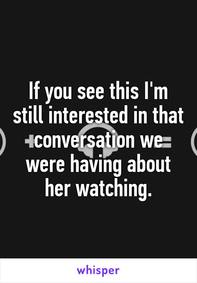 If you see this I'm still interested in that conversation we were having about her watching.