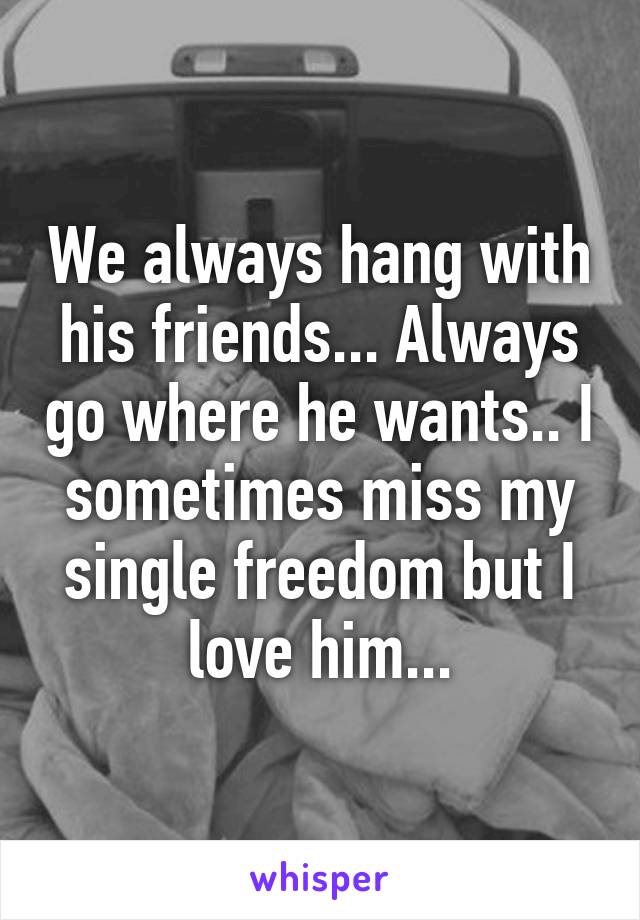 We always hang with his friends... Always go where he wants.. I sometimes miss my single freedom but I love him...