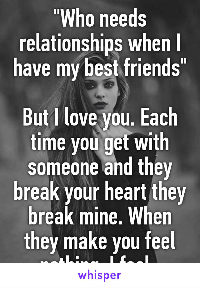 "Who needs relationships when I have my best friends"

But I love you. Each time you get with someone and they break your heart they break mine. When they make you feel nothing. I feel. 