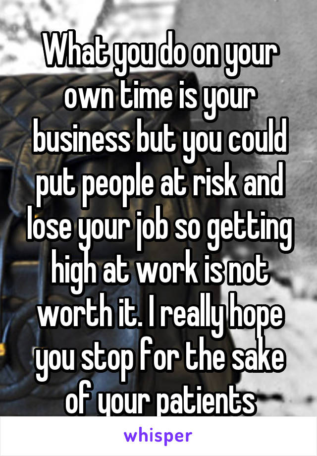 What you do on your own time is your business but you could put people at risk and lose your job so getting high at work is not worth it. I really hope you stop for the sake of your patients