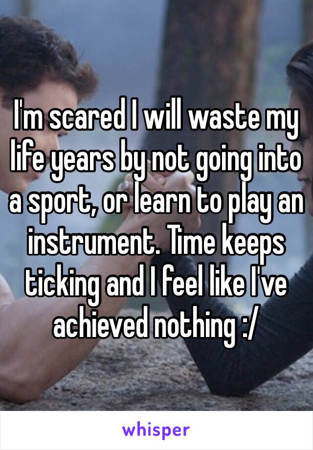 I'm scared I will waste my life years by not going into a sport, or learn to play an instrument. Time keeps ticking and I feel like I've achieved nothing :/