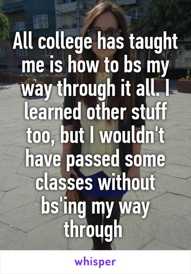 All college has taught me is how to bs my way through it all. I learned other stuff too, but I wouldn't have passed some classes without bs'ing my way through 