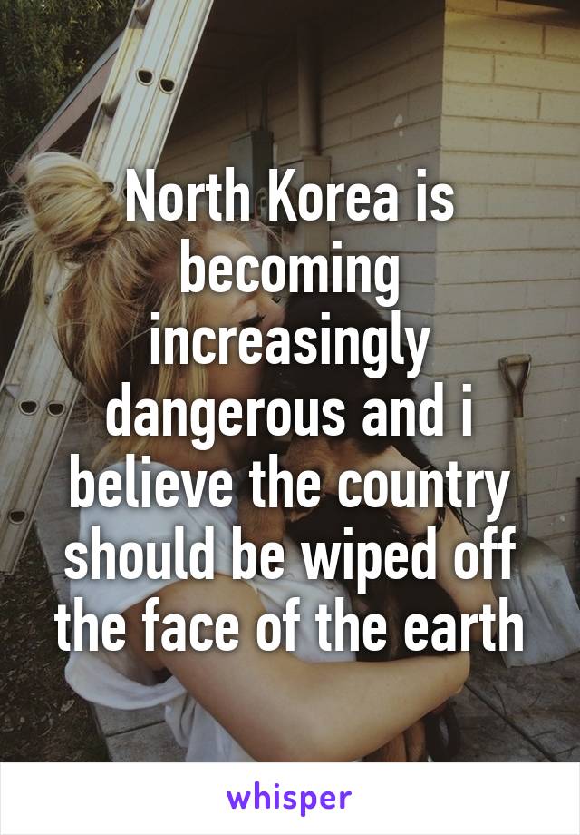 North Korea is becoming increasingly dangerous and i believe the country should be wiped off the face of the earth