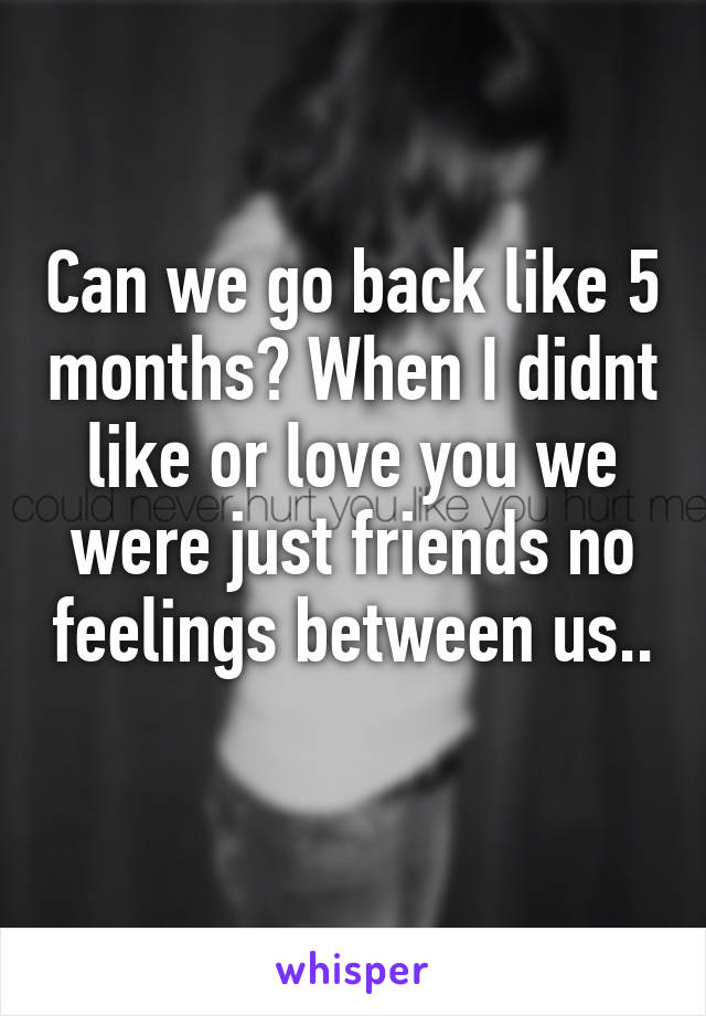 Can we go back like 5 months? When I didnt like or love you we were just friends no feelings between us.. 