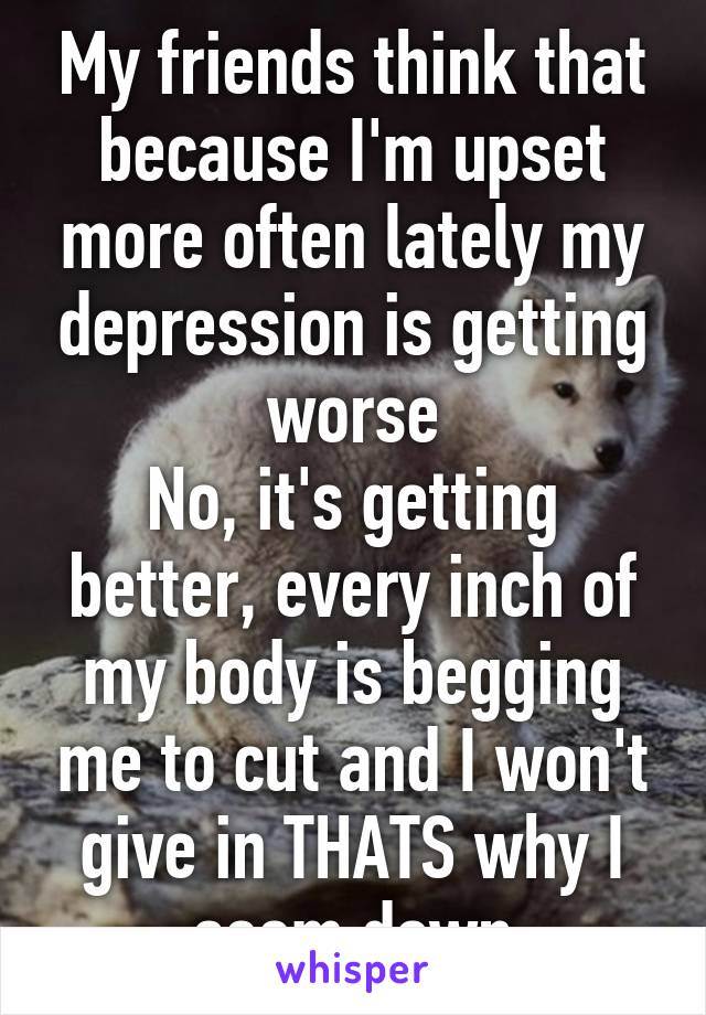 My friends think that because I'm upset more often lately my depression is getting worse
No, it's getting better, every inch of my body is begging me to cut and I won't give in THATS why I seem down