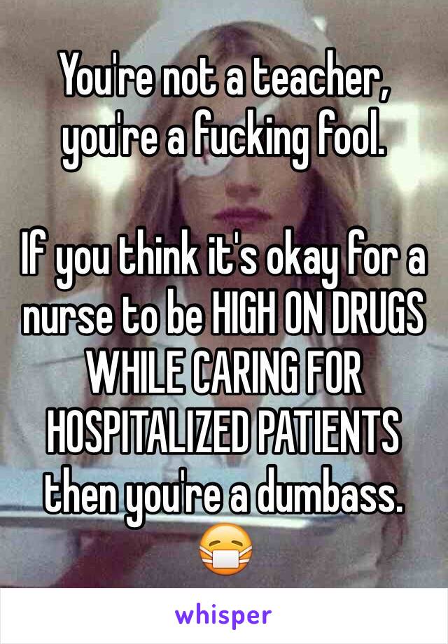 You're not a teacher, you're a fucking fool. 

If you think it's okay for a nurse to be HIGH ON DRUGS WHILE CARING FOR HOSPITALIZED PATIENTS then you're a dumbass. 
😷