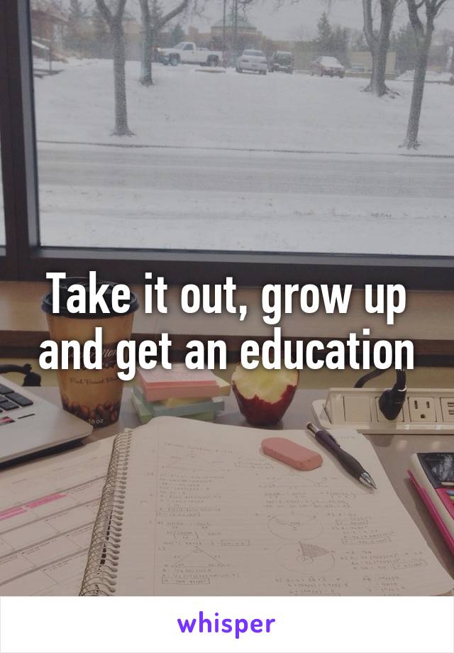 Take it out, grow up and get an education