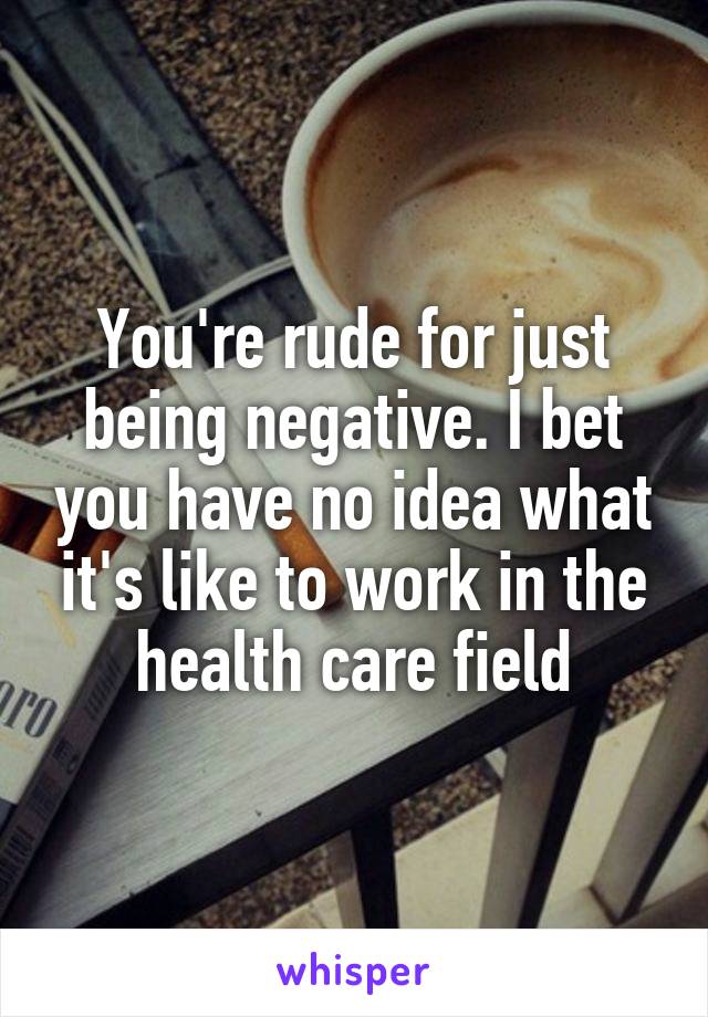 You're rude for just being negative. I bet you have no idea what it's like to work in the health care field