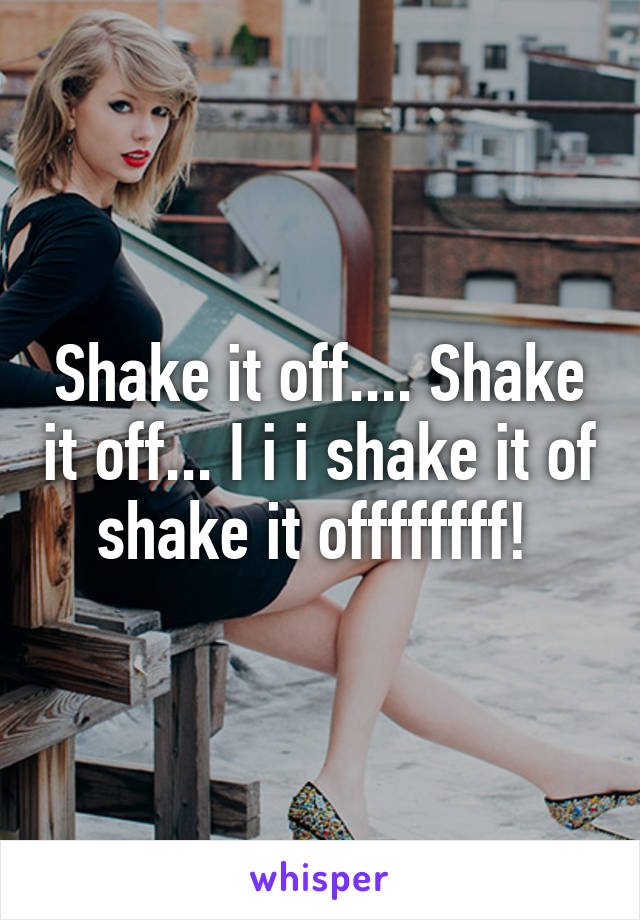 Shake it off.... Shake it off... I i i shake it of shake it offffffff! 