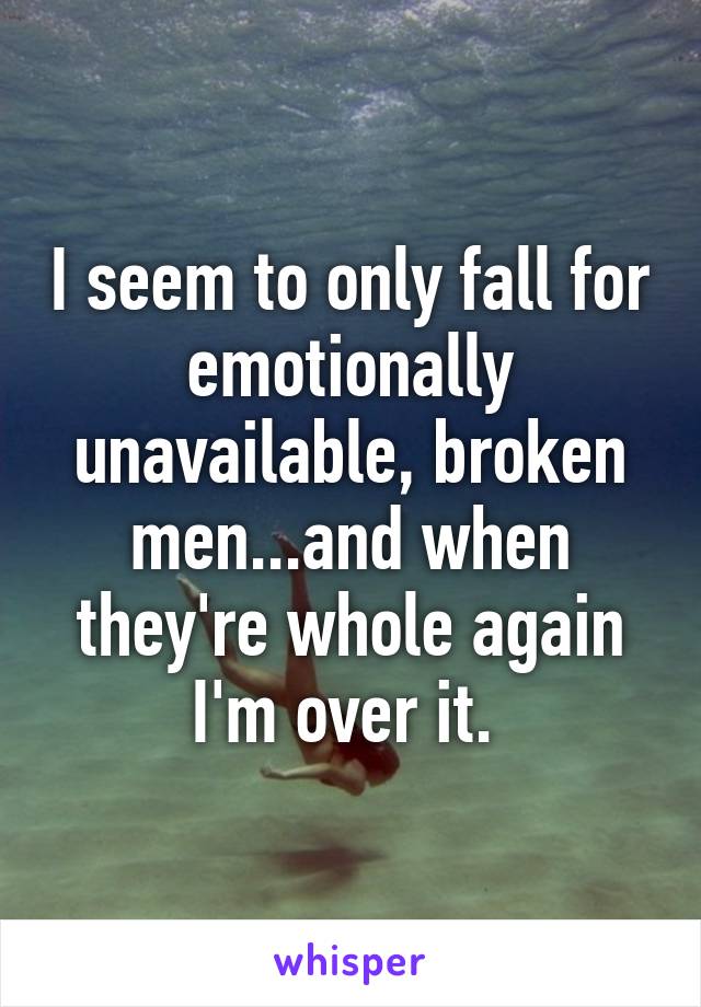 I seem to only fall for emotionally unavailable, broken men...and when they're whole again I'm over it. 