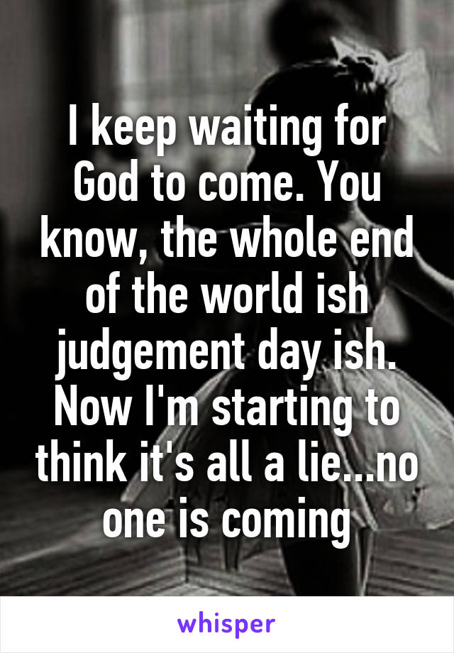 I keep waiting for God to come. You know, the whole end of the world ish judgement day ish. Now I'm starting to think it's all a lie...no one is coming