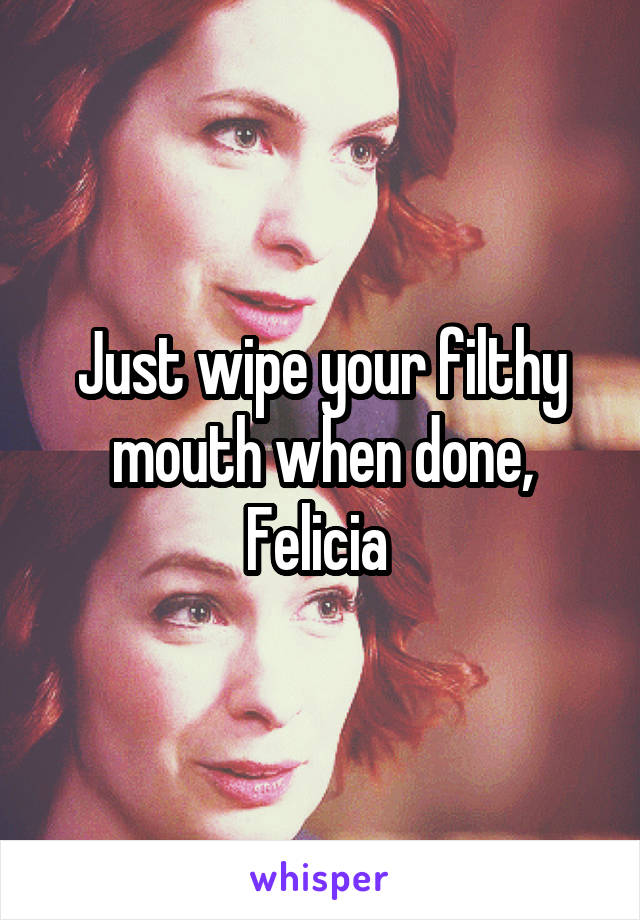 Just wipe your filthy mouth when done, Felicia 