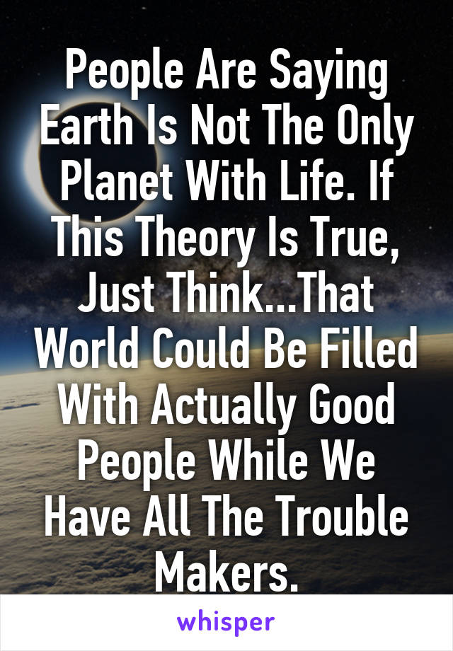 People Are Saying Earth Is Not The Only Planet With Life. If This Theory Is True, Just Think...That World Could Be Filled With Actually Good People While We Have All The Trouble Makers.