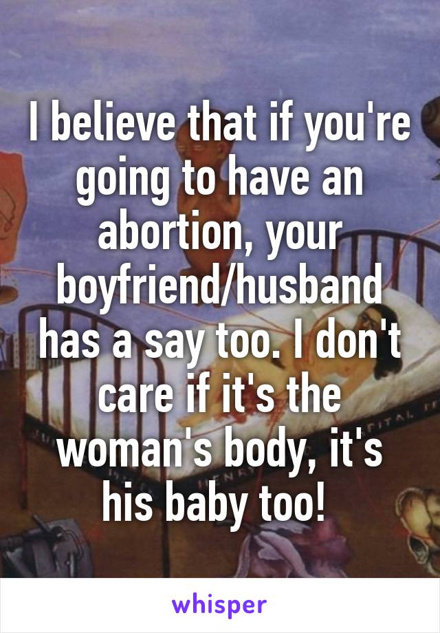 I believe that if you're going to have an abortion, your boyfriend/husband has a say too. I don't care if it's the woman's body, it's his baby too! 