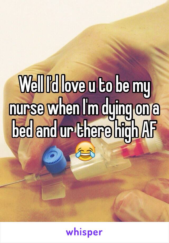 Well I'd love u to be my nurse when I'm dying on a bed and ur there high AF 😂
