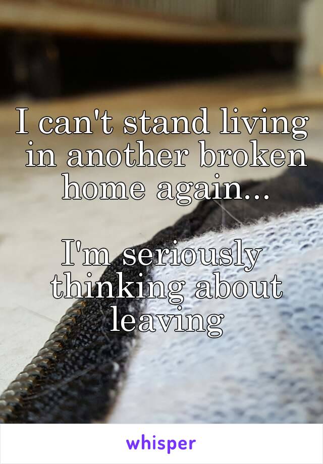 I can't stand living in another broken home again...

I'm seriously thinking about leaving