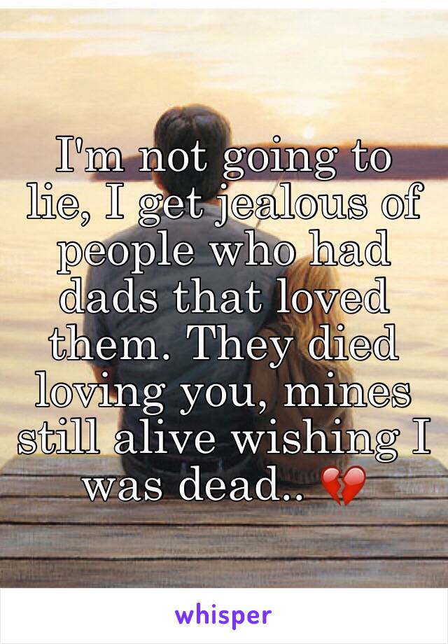  I'm not going to lie, I get jealous of people who had dads that loved them. They died loving you, mines still alive wishing I was dead.. 💔