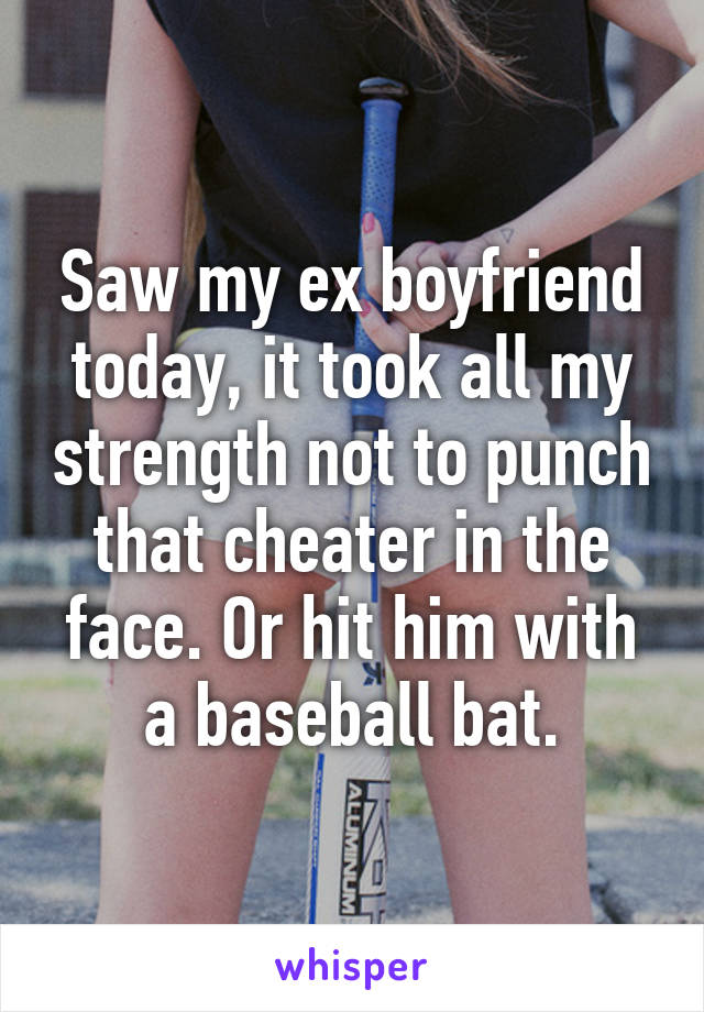 Saw my ex boyfriend today, it took all my strength not to punch that cheater in the face. Or hit him with a baseball bat.