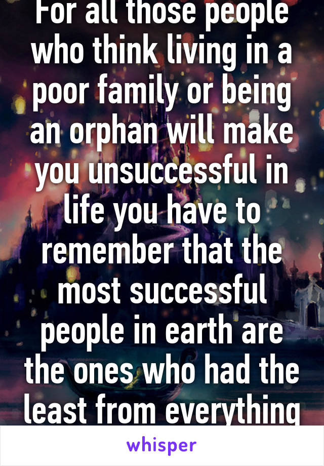 For all those people who think living in a poor family or being an orphan will make you unsuccessful in life you have to remember that the most successful people in earth are the ones who had the least from everything 