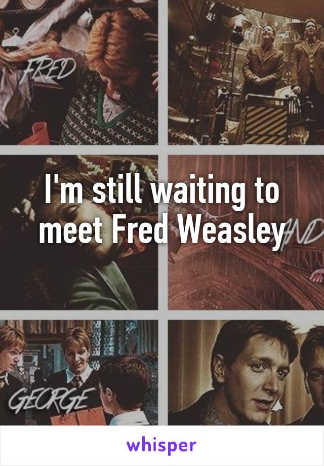 I'm still waiting to meet Fred Weasley
