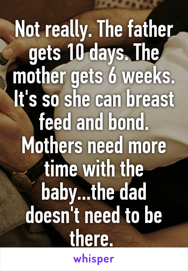 Not really. The father gets 10 days. The mother gets 6 weeks. It's so she can breast feed and bond. Mothers need more time with the baby...the dad doesn't need to be there. 