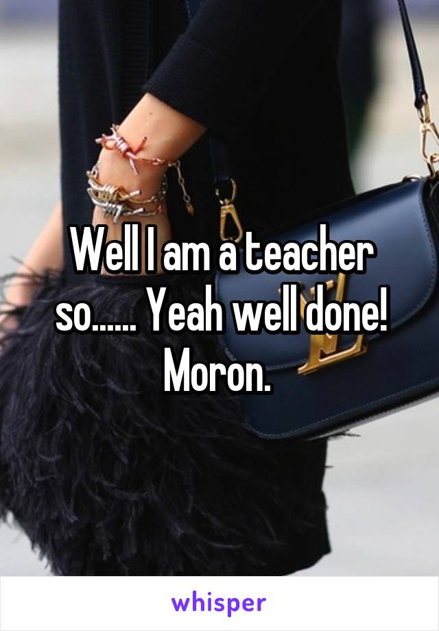 Well I am a teacher so...... Yeah well done! Moron. 