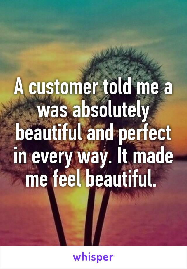 A customer told me a was absolutely beautiful and perfect in every way. It made me feel beautiful. 