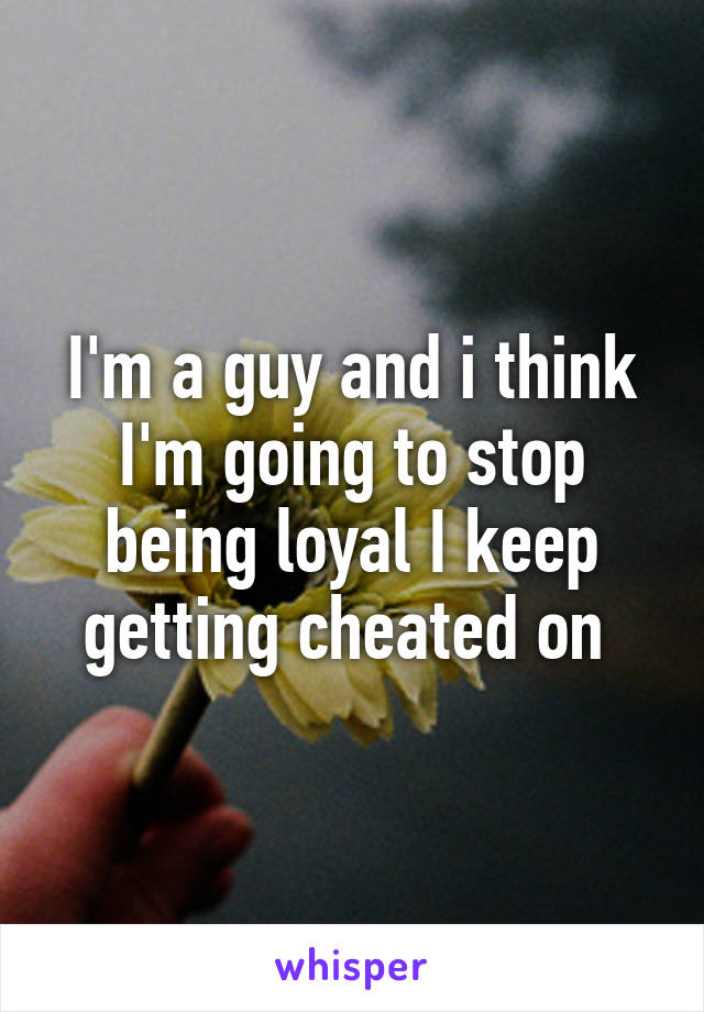 I'm a guy and i think I'm going to stop being loyal I keep getting cheated on 