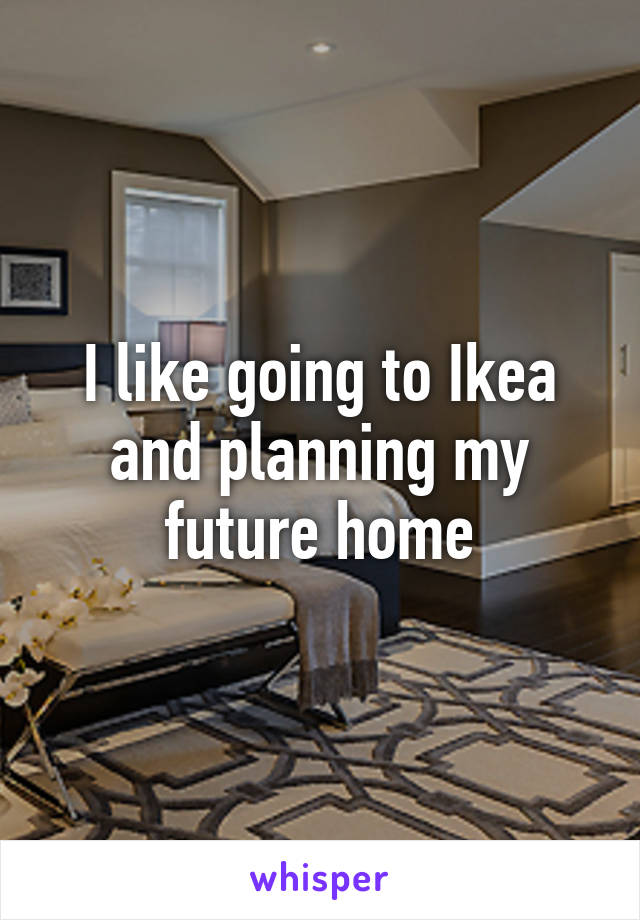 I like going to Ikea and planning my future home